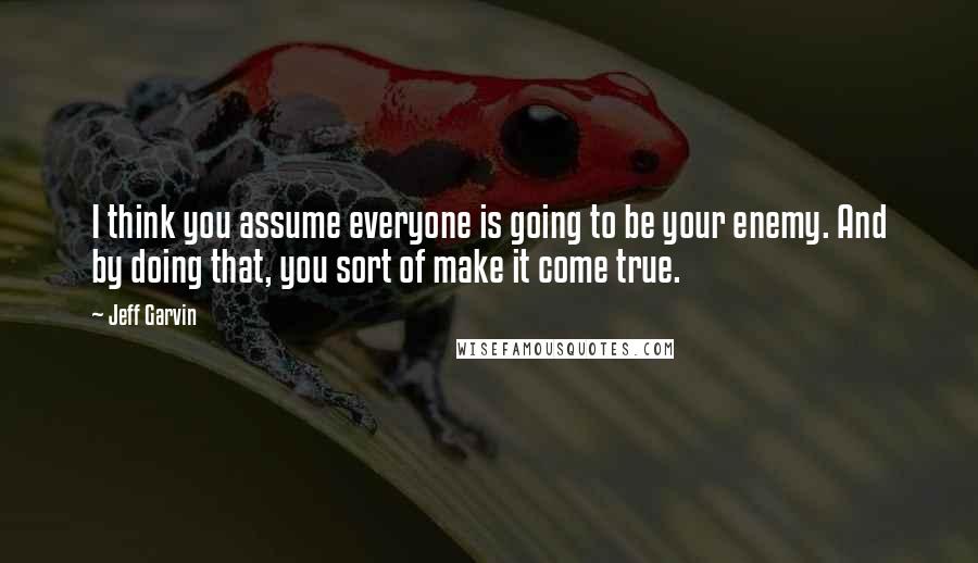 Jeff Garvin quotes: I think you assume everyone is going to be your enemy. And by doing that, you sort of make it come true.