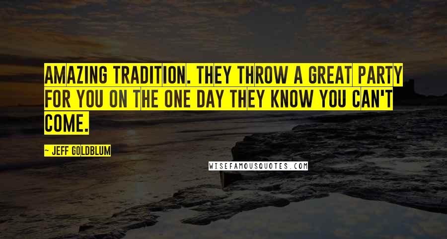 Jeff Goldblum quotes: Amazing tradition. They throw a great party for you on the one day they know you can't come.