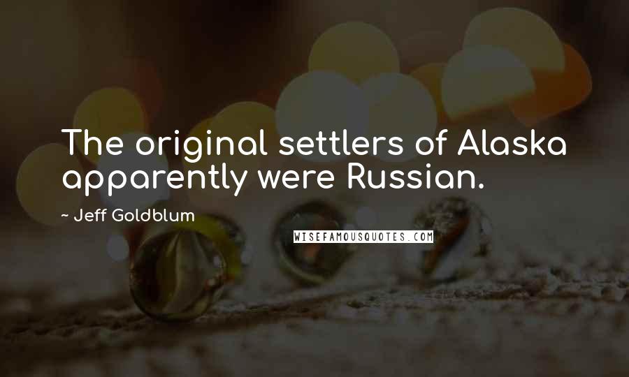 Jeff Goldblum quotes: The original settlers of Alaska apparently were Russian.