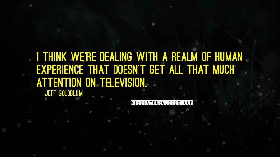 Jeff Goldblum quotes: I think we're dealing with a realm of human experience that doesn't get all that much attention on television. Jeff Goldblum quotes: I think we're dealing with a realm of human experience that doesn't get all that much attention on television.