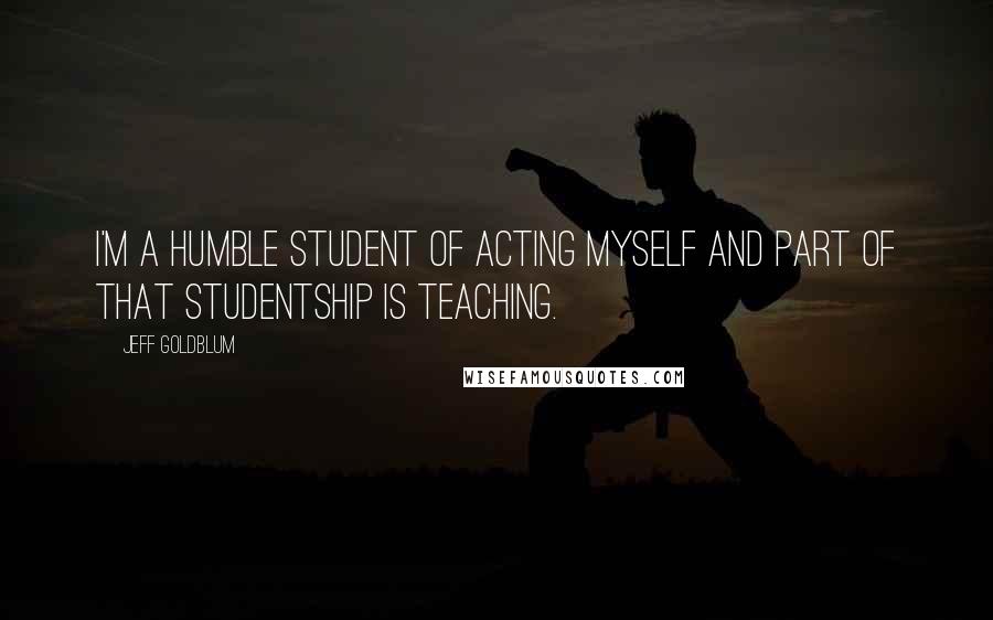 Jeff Goldblum quotes: I'm a humble student of acting myself and part of that studentship is teaching.