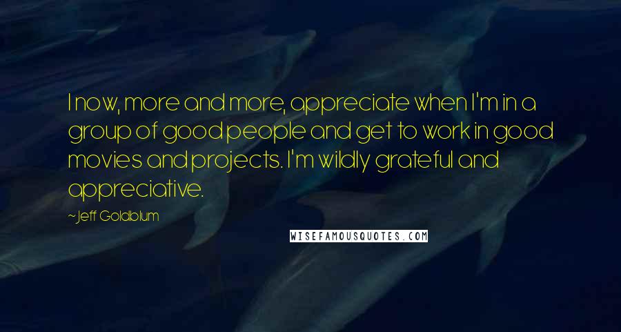 Jeff Goldblum quotes: I now, more and more, appreciate when I'm in a group of good people and get to work in good movies and projects. I'm wildly grateful and appreciative.