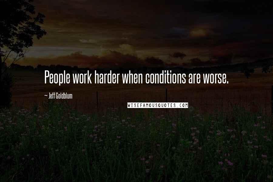 Jeff Goldblum quotes: People work harder when conditions are worse.