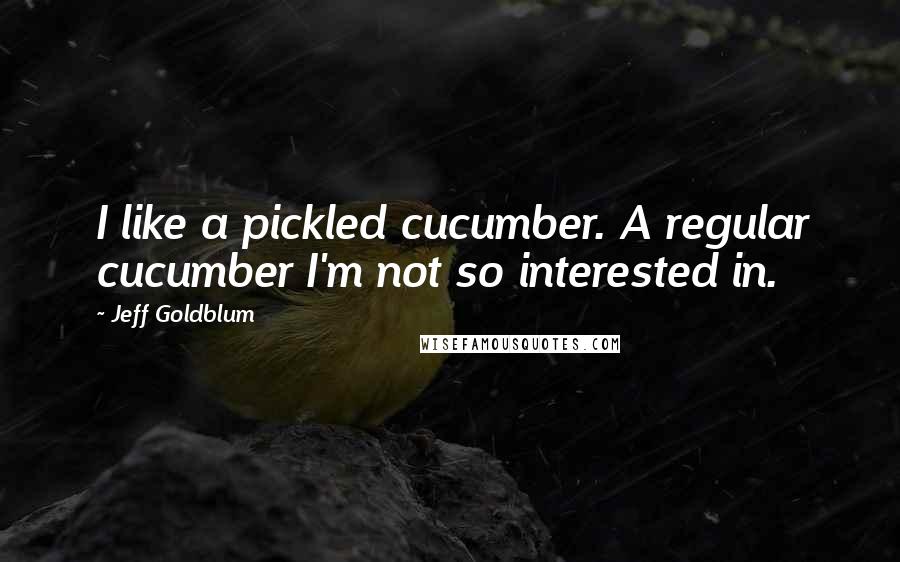 Jeff Goldblum quotes: I like a pickled cucumber. A regular cucumber I'm not so interested in.