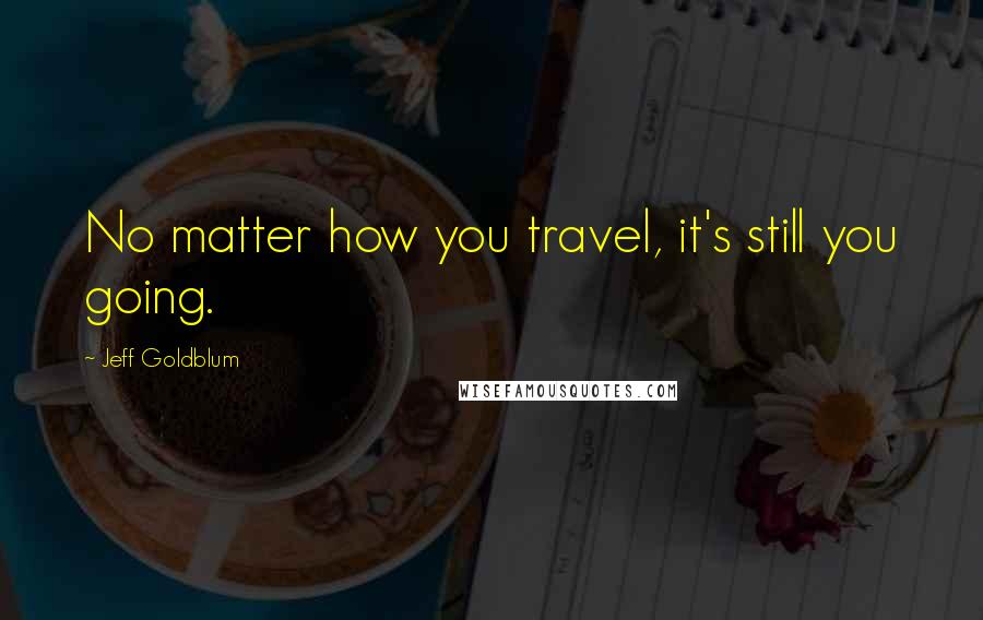 Jeff Goldblum quotes: No matter how you travel, it's still you going.