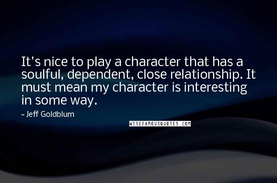Jeff Goldblum quotes: It's nice to play a character that has a soulful, dependent, close relationship. It must mean my character is interesting in some way. Jeff Goldblum quotes: It's nice to play a character that has a soulful, dependent, close relationship. It must mean my character is interesting in some way.