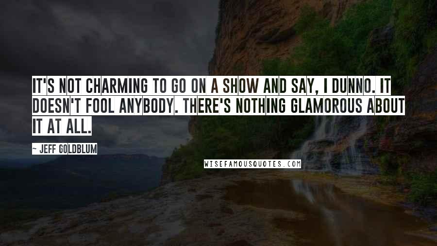 Jeff Goldblum quotes: It's not charming to go on a show and say, I dunno. It doesn't fool anybody. There's nothing glamorous about it at all.