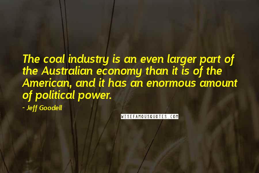 Jeff Goodell quotes: The coal industry is an even larger part of the Australian economy than it is of the American, and it has an enormous amount of political power.