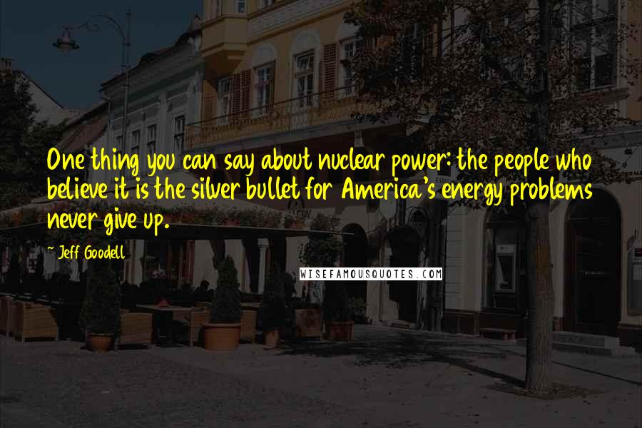 Jeff Goodell quotes: One thing you can say about nuclear power: the people who believe it is the silver bullet for America's energy problems never give up.