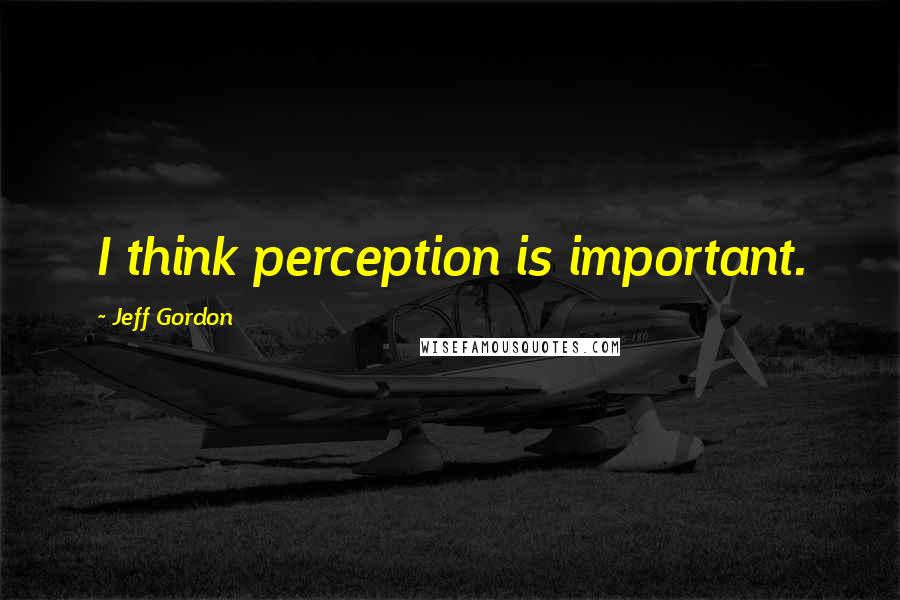 Jeff Gordon quotes: I think perception is important.