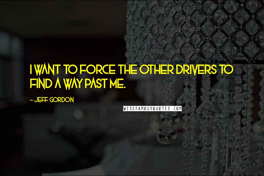 Jeff Gordon quotes: I want to force the other drivers to find a way past me.