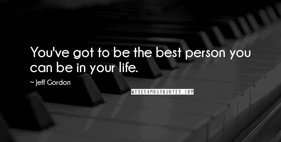 Jeff Gordon quotes: You've got to be the best person you can be in your life.