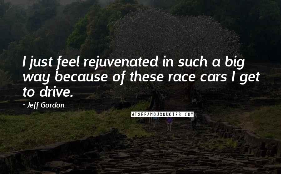 Jeff Gordon quotes: I just feel rejuvenated in such a big way because of these race cars I get to drive.