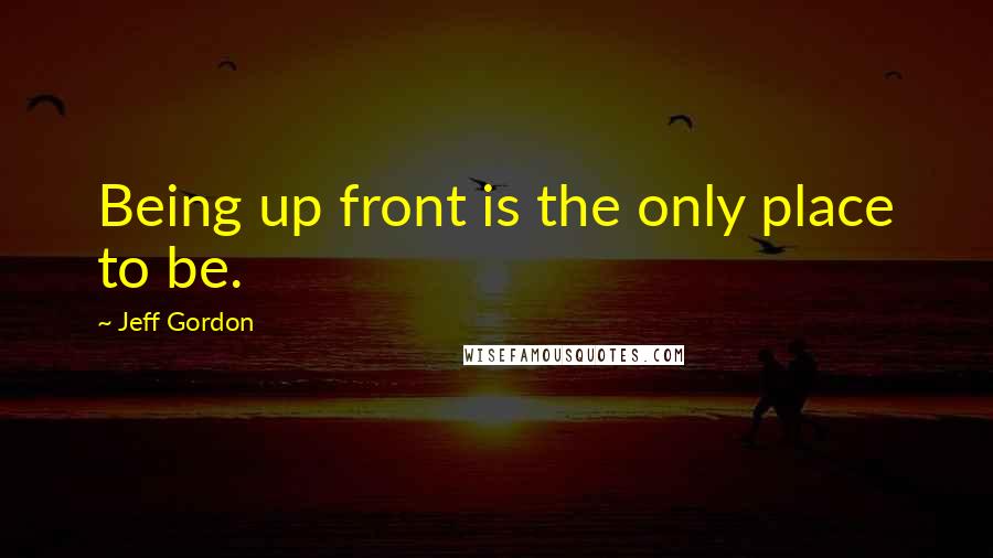 Jeff Gordon quotes: Being up front is the only place to be.