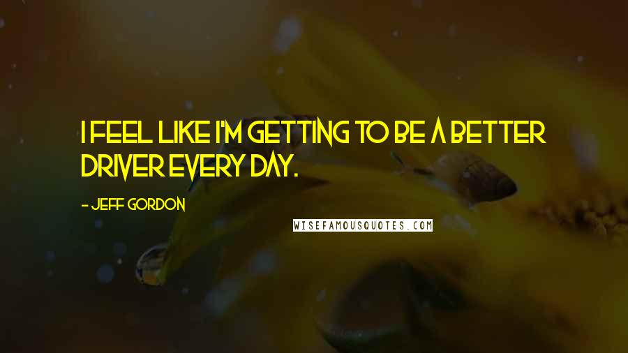 Jeff Gordon quotes: I feel like I'm getting to be a better driver every day.