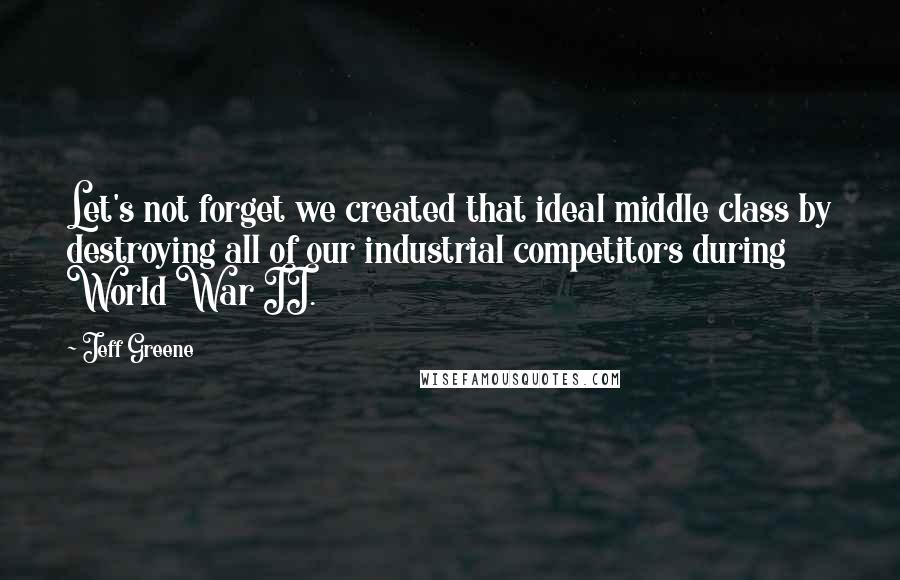 Jeff Greene quotes: Let's not forget we created that ideal middle class by destroying all of our industrial competitors during World War II.