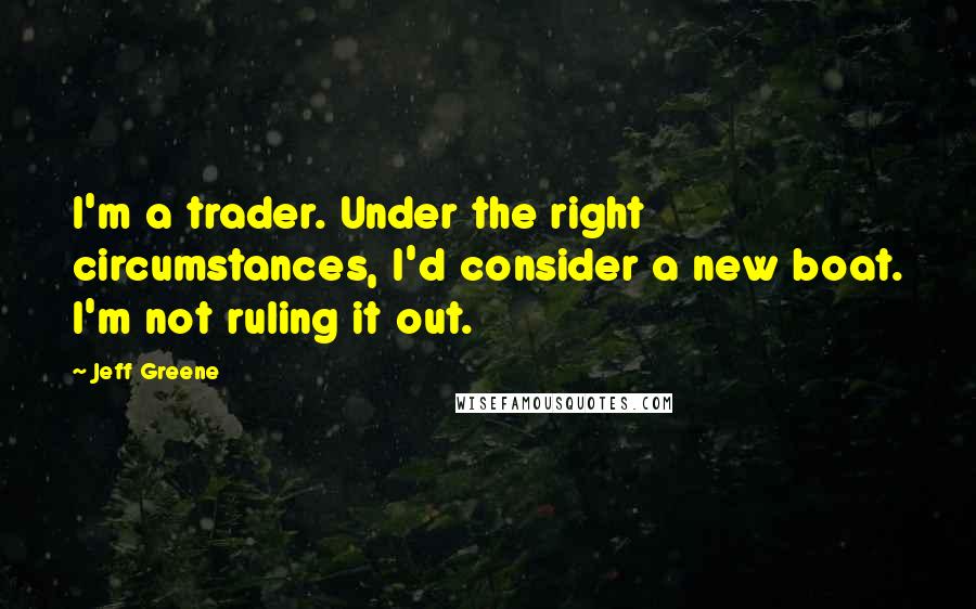 Jeff Greene quotes: I'm a trader. Under the right circumstances, I'd consider a new boat. I'm not ruling it out.