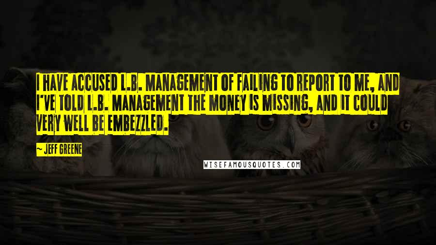 Jeff Greene quotes: I have accused L.B. Management of failing to report to me, and I've told L.B. Management the money is missing, and it could very well be embezzled.