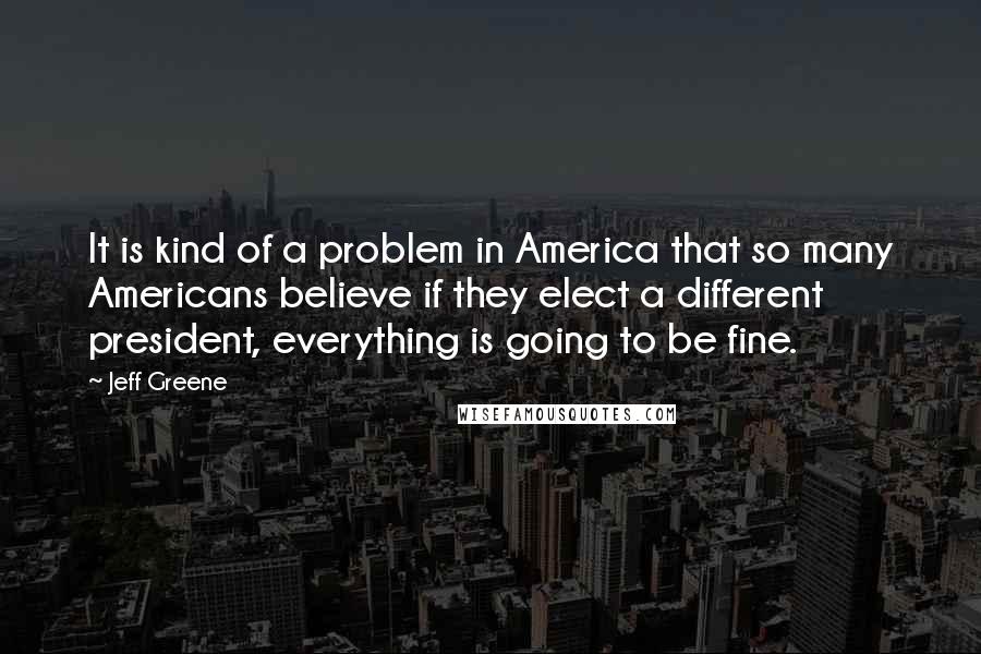 Jeff Greene quotes: It is kind of a problem in America that so many Americans believe if they elect a different president, everything is going to be fine.