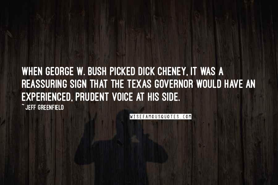 Jeff Greenfield quotes: When George W. Bush picked Dick Cheney, it was a reassuring sign that the Texas governor would have an experienced, prudent voice at his side. Jeff Greenfield quotes: When George W. Bush picked Dick Cheney, it was a reassuring sign that the Texas governor would have an experienced, prudent voice at his side.