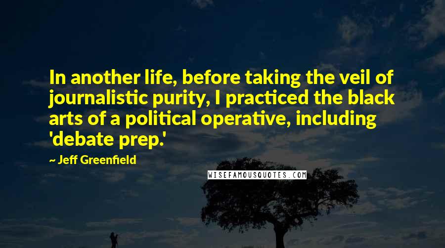 Jeff Greenfield quotes: In another life, before taking the veil of journalistic purity, I practiced the black arts of a political operative, including 'debate prep.'