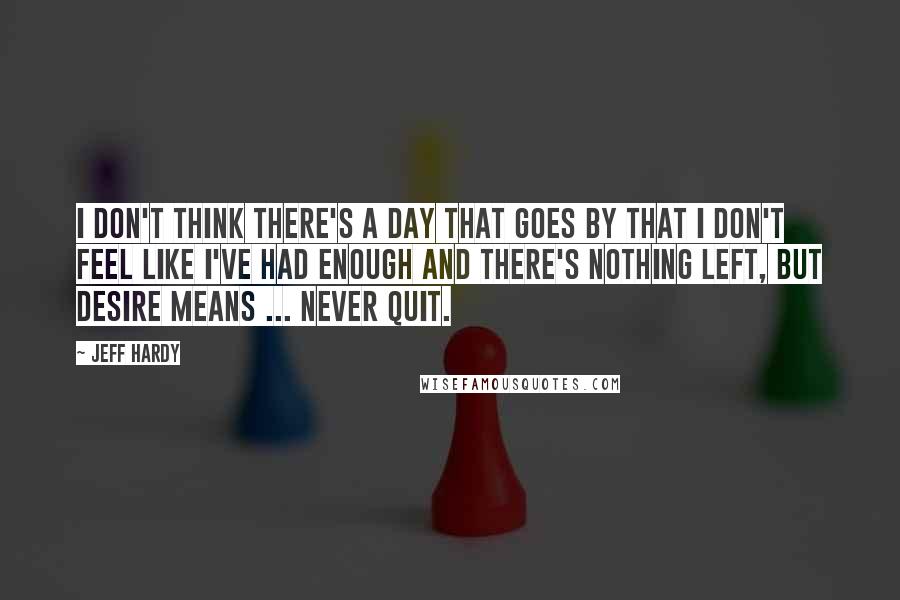 Jeff Hardy quotes: I don't think there's a day that goes by that I don't feel like I've had enough and there's nothing left, but desire means ... never quit.