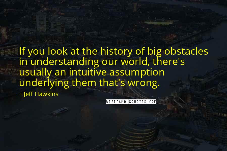 Jeff Hawkins quotes: If you look at the history of big obstacles in understanding our world, there's usually an intuitive assumption underlying them that's wrong.