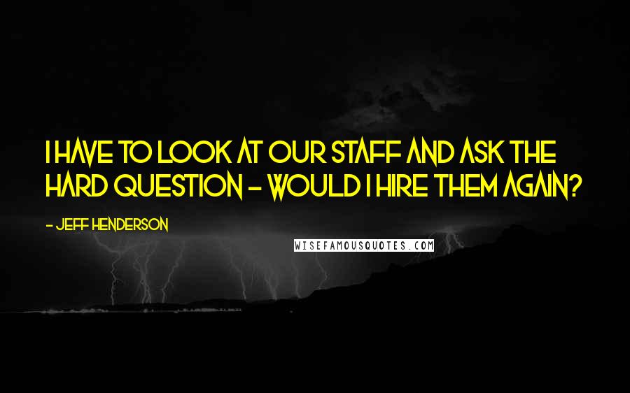 Jeff Henderson quotes: I have to look at our staff and ask the hard question - Would I hire them again? Jeff Henderson quotes: I have to look at our staff and ask the hard question - Would I hire them again?