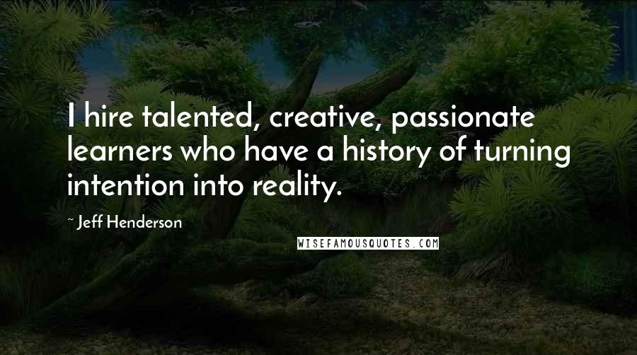 Jeff Henderson quotes: I hire talented, creative, passionate learners who have a history of turning intention into reality. Jeff Henderson quotes: I hire talented, creative, passionate learners who have a history of turning intention into reality.