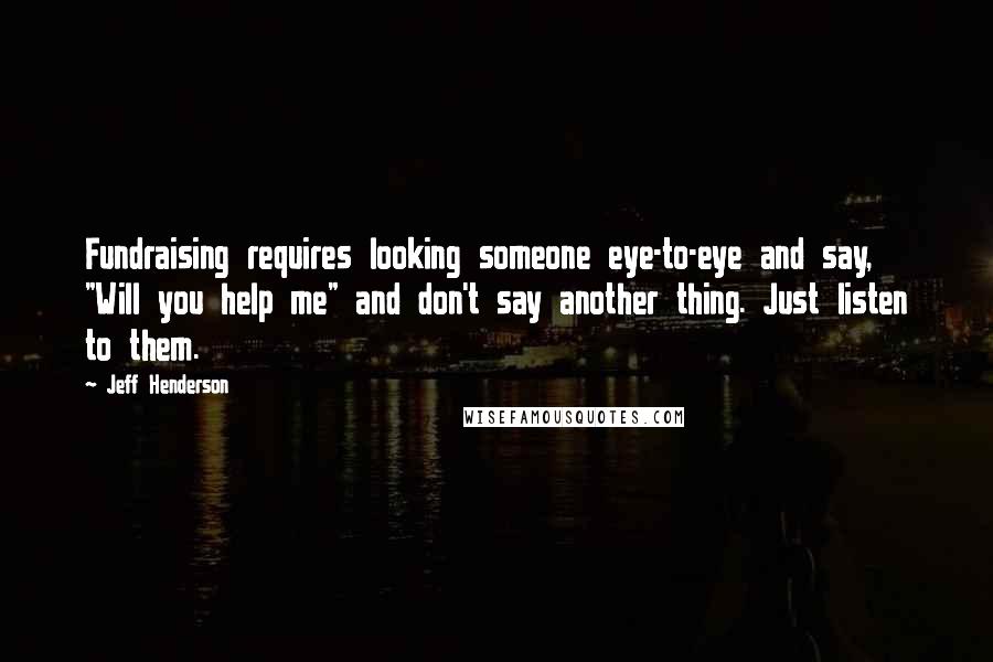 Jeff Henderson quotes: Fundraising requires looking someone eye-to-eye and say, "Will you help me" and don't say another thing. Just listen to them. Jeff Henderson quotes: Fundraising requires looking someone eye-to-eye and say, "Will you help me" and don't say another thing. Just listen to them.