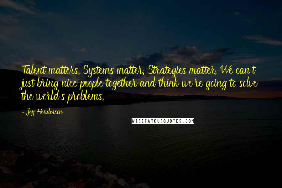 Jeff Henderson quotes: Talent matters. Systems matter. Strategies matter. We can't just bring nice people together and think we're going to solve the world's problems. Jeff Henderson quotes: Talent matters. Systems matter. Strategies matter. We can't just bring nice people together and think we're going to solve the world's problems.