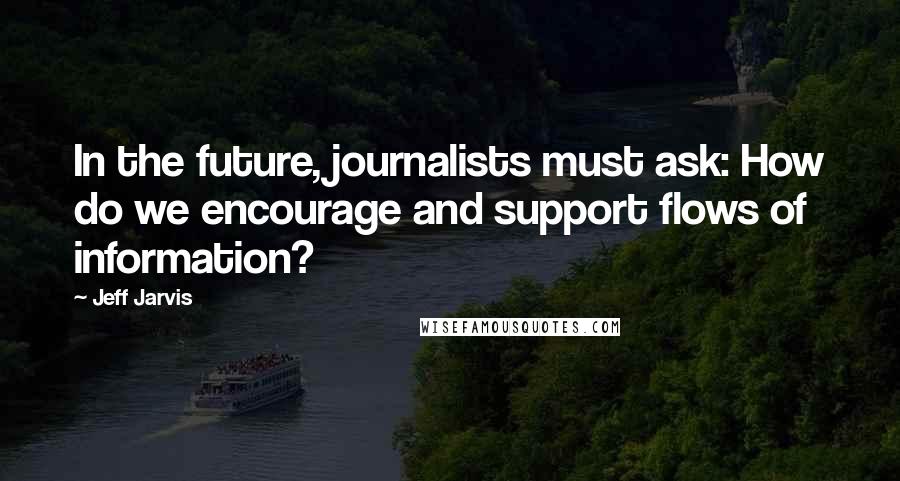 Jeff Jarvis quotes: In the future, journalists must ask: How do we encourage and support flows of information?