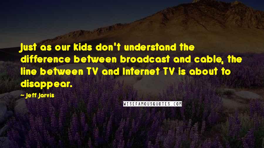Jeff Jarvis quotes: Just as our kids don't understand the difference between broadcast and cable, the line between TV and Internet TV is about to disappear.