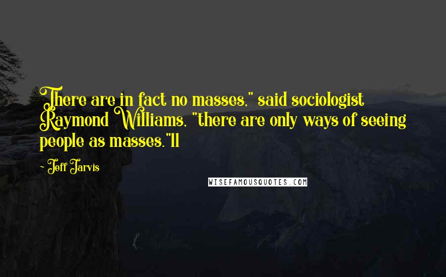 Jeff Jarvis quotes: There are in fact no masses," said sociologist Raymond Williams, "there are only ways of seeing people as masses."11