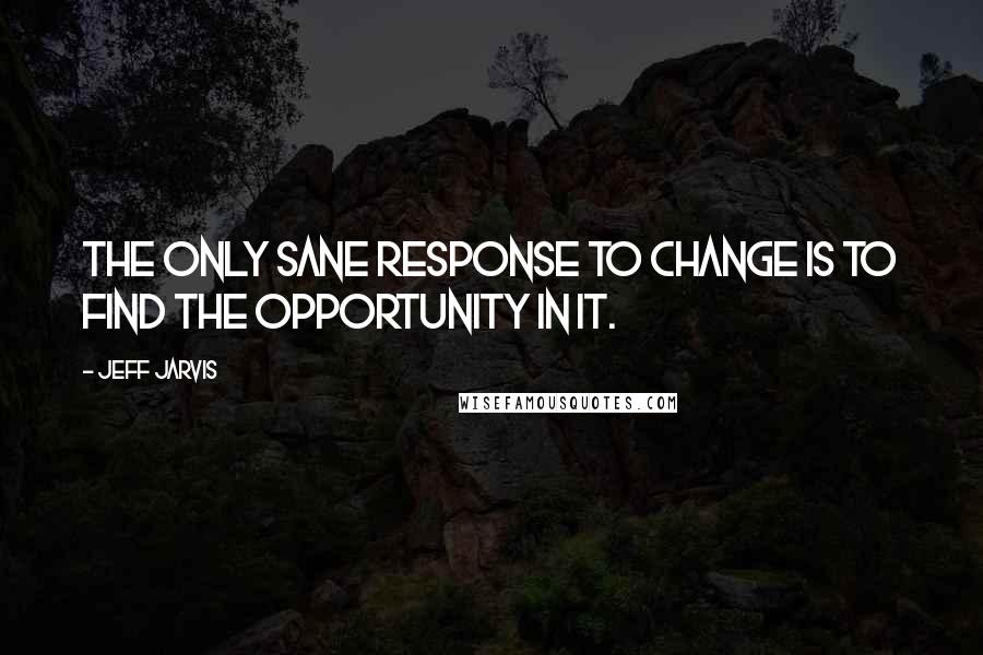 Jeff Jarvis quotes: The only sane response to change is to find the opportunity in it.