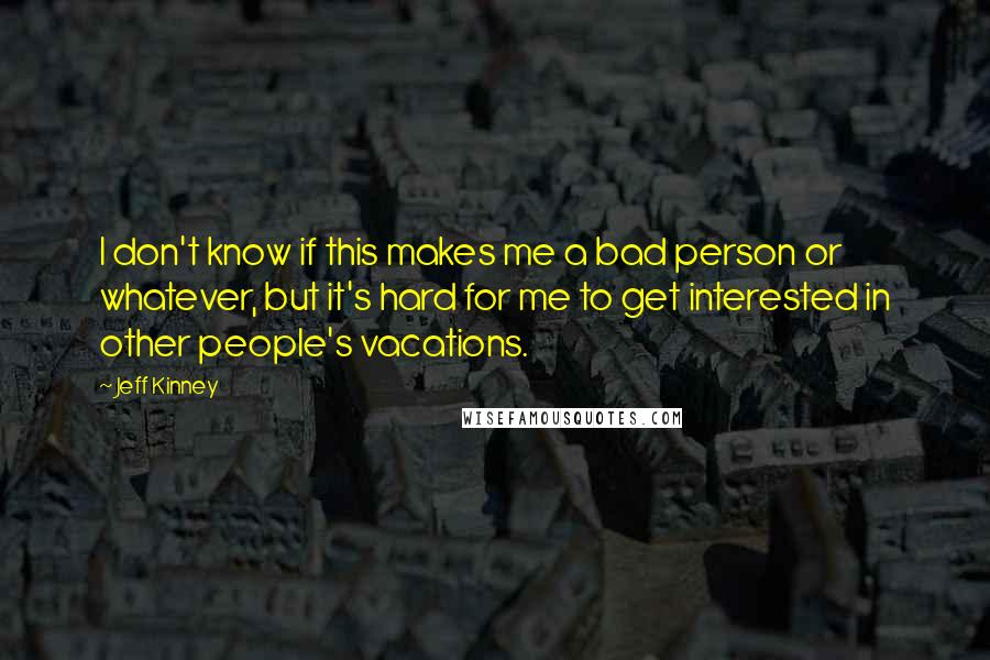 Jeff Kinney quotes: I don't know if this makes me a bad person or whatever, but it's hard for me to get interested in other people's vacations. Jeff Kinney quotes: I don't know if this makes me a bad person or whatever, but it's hard for me to get interested in other people's vacations.