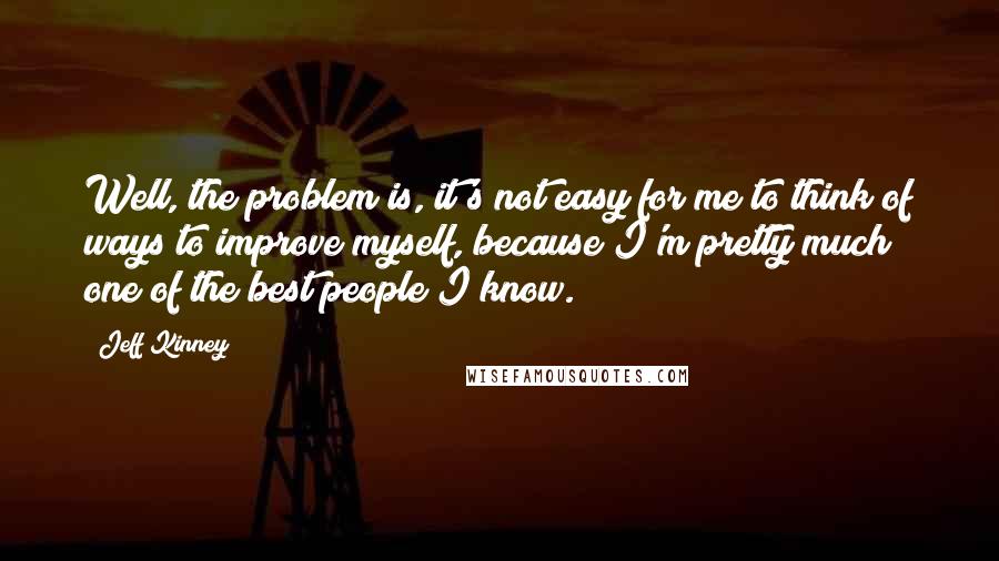Jeff Kinney quotes: Well, the problem is, it's not easy for me to think of ways to improve myself, because I'm pretty much one of the best people I know.