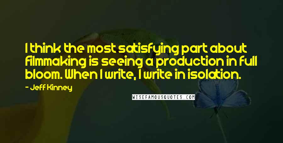 Jeff Kinney quotes: I think the most satisfying part about filmmaking is seeing a production in full bloom. When I write, I write in isolation.