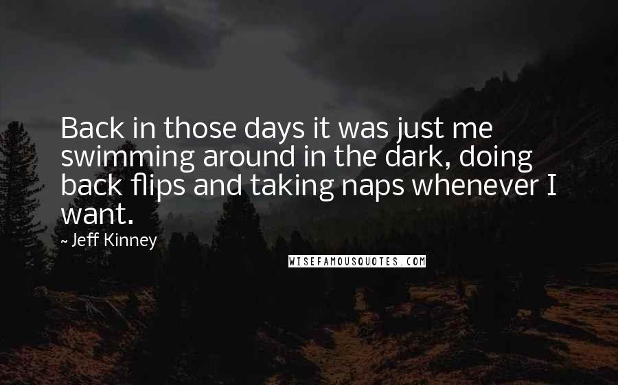 Jeff Kinney quotes: Back in those days it was just me swimming around in the dark, doing back flips and taking naps whenever I want. Jeff Kinney quotes: Back in those days it was just me swimming around in the dark, doing back flips and taking naps whenever I want.