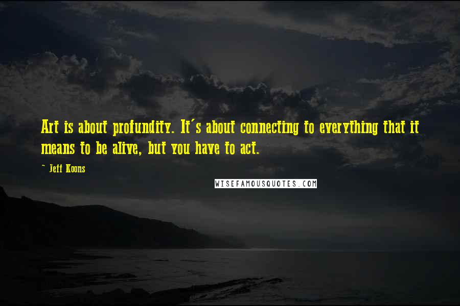 Jeff Koons quotes: Art is about profundity. It's about connecting to everything that it means to be alive, but you have to act. Jeff Koons quotes: Art is about profundity. It's about connecting to everything that it means to be alive, but you have to act.