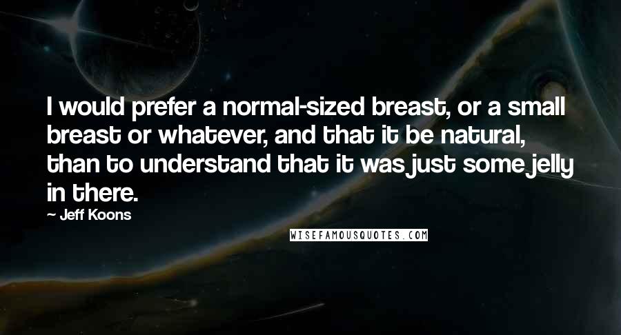 Jeff Koons quotes: I would prefer a normal-sized breast, or a small breast or whatever, and that it be natural, than to understand that it was just some jelly in there. Jeff Koons quotes: I would prefer a normal-sized breast, or a small breast or whatever, and that it be natural, than to understand that it was just some jelly in there.