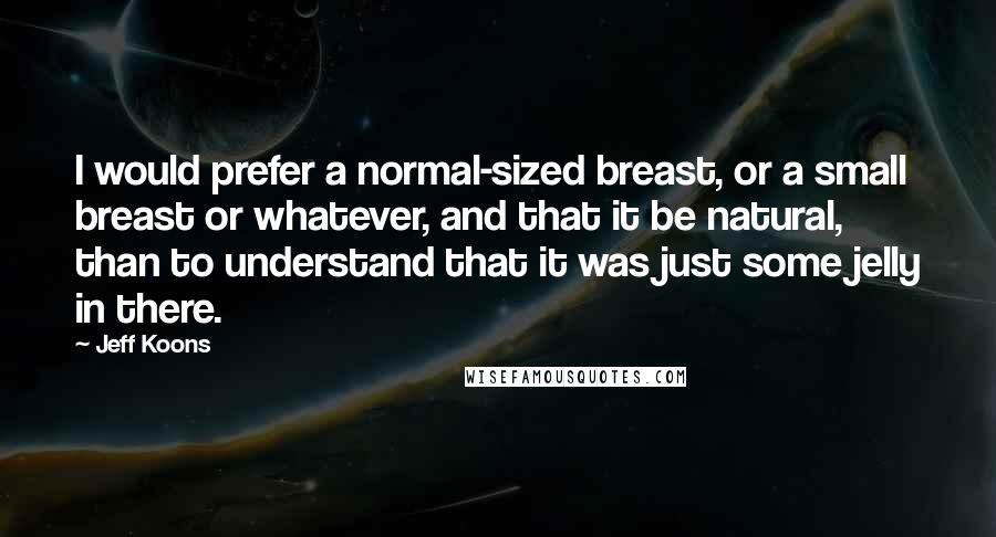 Jeff Koons quotes: I would prefer a normal-sized breast, or a small breast or whatever, and that it be natural, than to understand that it was just some jelly in there.