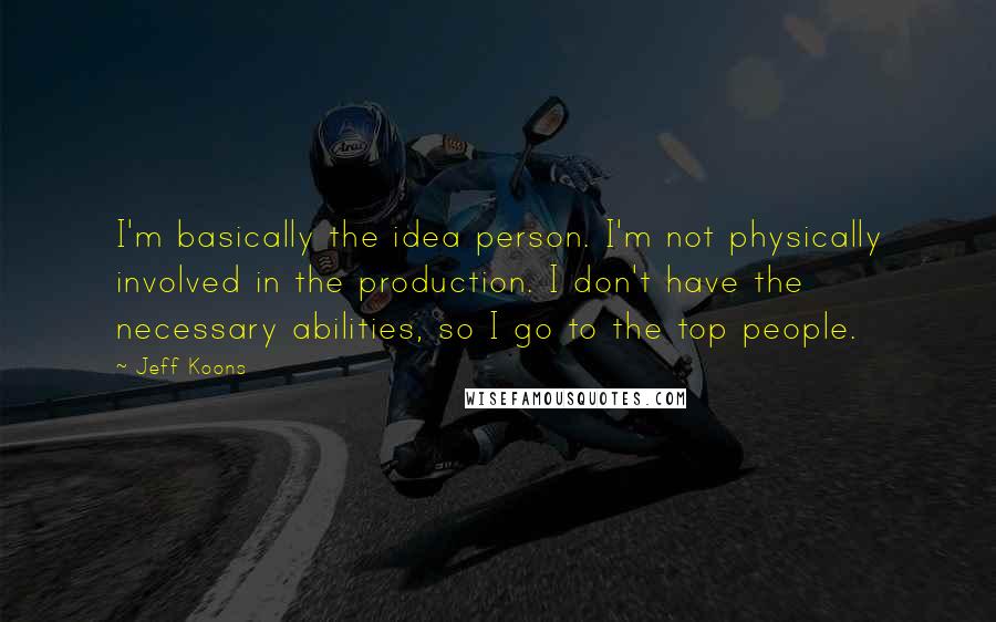 Jeff Koons quotes: I'm basically the idea person. I'm not physically involved in the production. I don't have the necessary abilities, so I go to the top people.