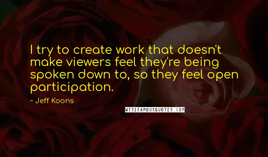 Jeff Koons quotes: I try to create work that doesn't make viewers feel they're being spoken down to, so they feel open participation. Jeff Koons quotes: I try to create work that doesn't make viewers feel they're being spoken down to, so they feel open participation.