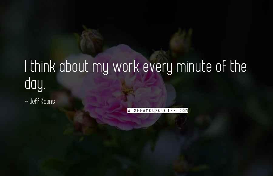 Jeff Koons quotes: I think about my work every minute of the day.