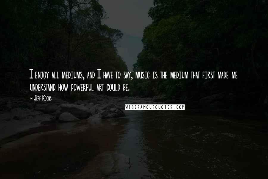 Jeff Koons quotes: I enjoy all mediums, and I have to say, music is the medium that first made me understand how powerful art could be.