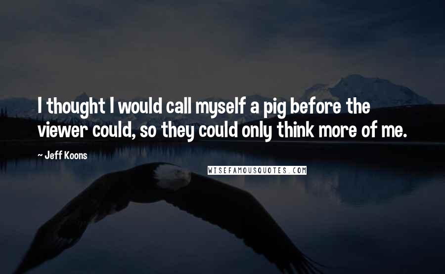 Jeff Koons quotes: I thought I would call myself a pig before the viewer could, so they could only think more of me.