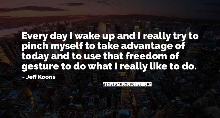 Jeff Koons quotes: Every day I wake up and I really try to pinch myself to take advantage of today and to use that freedom of gesture to do what I really like