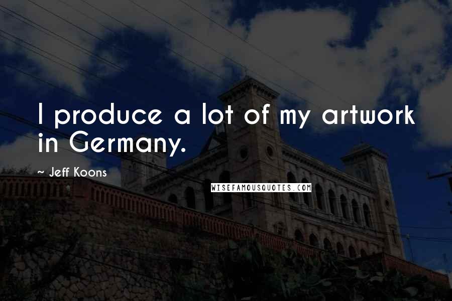 Jeff Koons quotes: I produce a lot of my artwork in Germany.