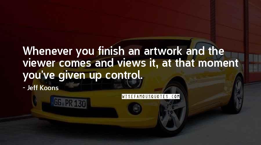 Jeff Koons quotes: Whenever you finish an artwork and the viewer comes and views it, at that moment you've given up control.